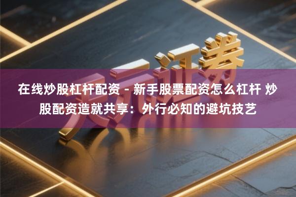 在线炒股杠杆配资 - 新手股票配资怎么杠杆 炒股配资造就共享：外行必知的避坑技艺