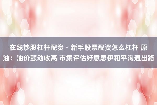 在线炒股杠杆配资 - 新手股票配资怎么杠杆 原油：油价颤动收高 市集评估好意思伊和平沟通出路