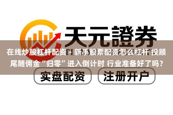 在线炒股杠杆配资 - 新手股票配资怎么杠杆 投顾尾随佣金“归零”进入倒计时 行业准备好了吗？