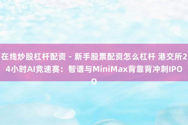 在线炒股杠杆配资 - 新手股票配资怎么杠杆 港交所24小时AI竞速赛：智谱与MiniMax背靠背冲刺IPO