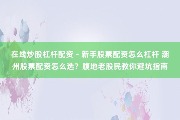 在线炒股杠杆配资 - 新手股票配资怎么杠杆 潮州股票配资怎么选？腹地老股民教你避坑指南