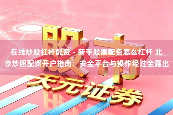 在线炒股杠杆配资 - 新手股票配资怎么杠杆 北京炒股配资开户指南：安全平台与操作经过全露出