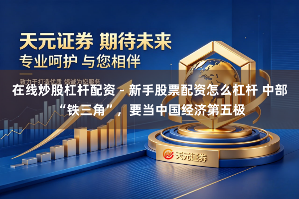 在线炒股杠杆配资 - 新手股票配资怎么杠杆 中部 “铁三角”，要当中国经济第五极