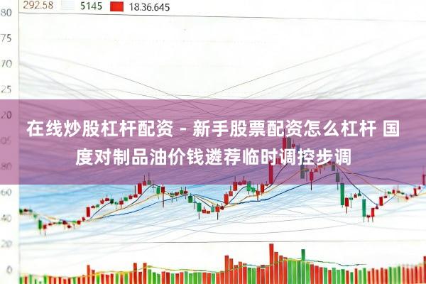 在线炒股杠杆配资 - 新手股票配资怎么杠杆 国度对制品油价钱遴荐临时调控步调