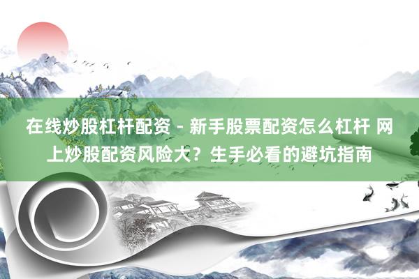 在线炒股杠杆配资 - 新手股票配资怎么杠杆 网上炒股配资风险大？生手必看的避坑指南