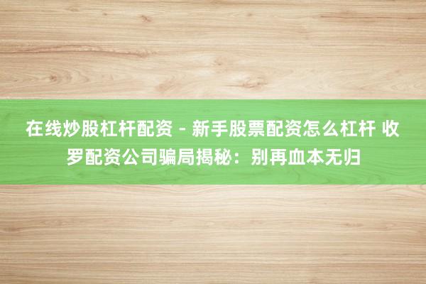 在线炒股杠杆配资 - 新手股票配资怎么杠杆 收罗配资公司骗局揭秘：别再血本无归
