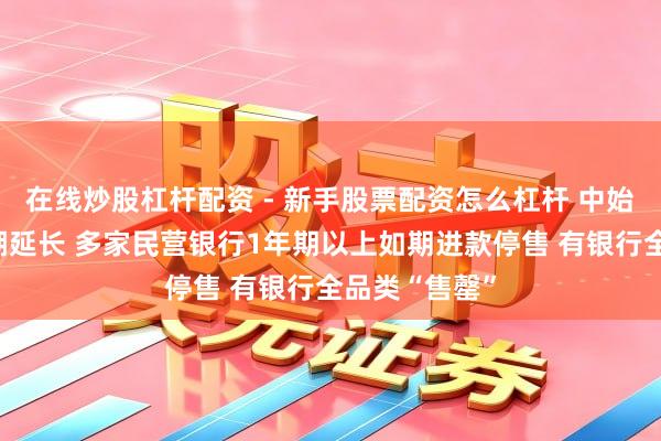 在线炒股杠杆配资 - 新手股票配资怎么杠杆 中始终进款下架潮延长 多家民营银行1年期以上如期进款停售 有银行全品类“售罄”