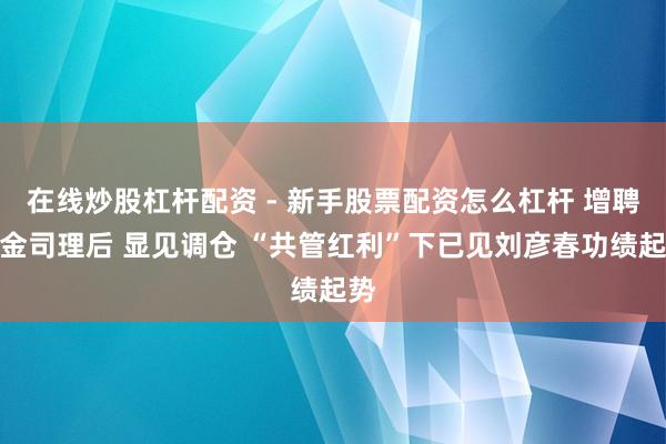 在线炒股杠杆配资 - 新手股票配资怎么杠杆 增聘基金司理后 显见调仓 “共管红利”下已见刘彦春功绩起势