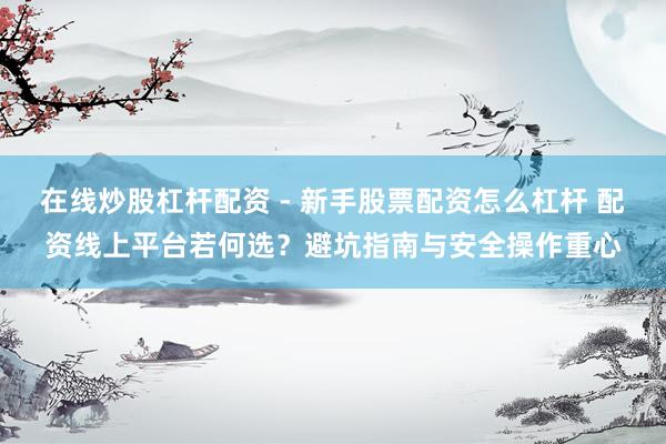 在线炒股杠杆配资 - 新手股票配资怎么杠杆 配资线上平台若何选？避坑指南与安全操作重心