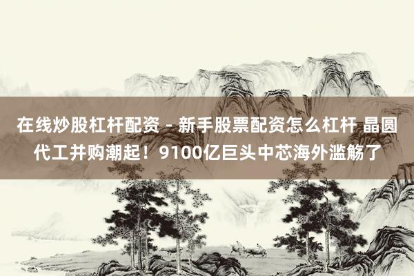 在线炒股杠杆配资 - 新手股票配资怎么杠杆 晶圆代工并购潮起！9100亿巨头中芯海外滥觞了
