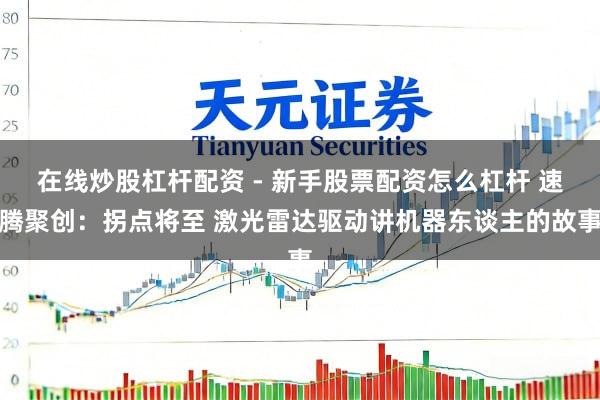 在线炒股杠杆配资 - 新手股票配资怎么杠杆 速腾聚创：拐点将至 激光雷达驱动讲机器东谈主的故事