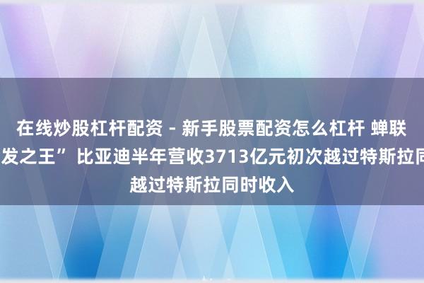 在线炒股杠杆配资 - 新手股票配资怎么杠杆 蝉联A股“研发之王” 比亚迪半年营收3713亿元初次越过特斯拉同时收入