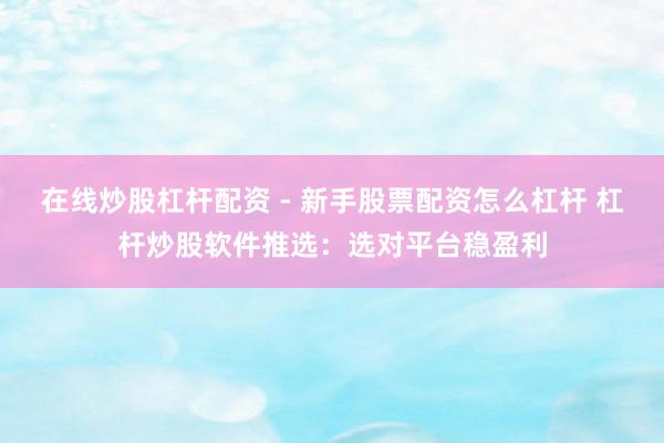 在线炒股杠杆配资 - 新手股票配资怎么杠杆 杠杆炒股软件推选：选对平台稳盈利