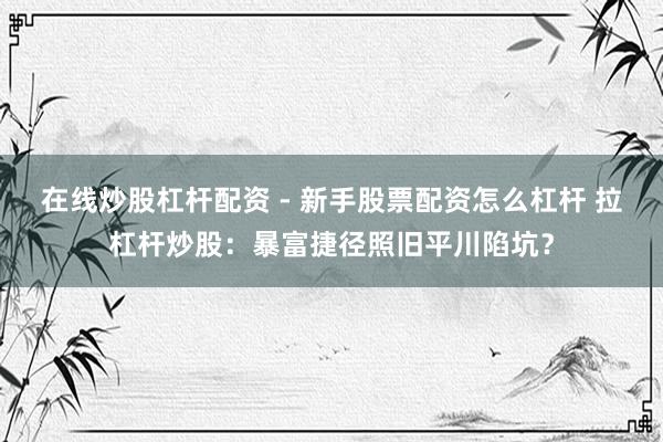 在线炒股杠杆配资 - 新手股票配资怎么杠杆 拉杠杆炒股：暴富捷径照旧平川陷坑？