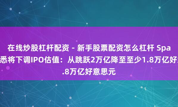 在线炒股杠杆配资 - 新手股票配资怎么杠杆 SpaceX据悉将下调IPO估值：从跳跃2万亿降至至少1.8万亿好意思元