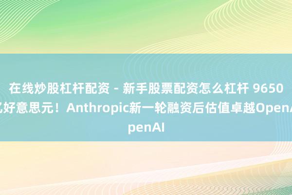 在线炒股杠杆配资 - 新手股票配资怎么杠杆 9650亿好意思元！Anthropic新一轮融资后估值卓越OpenAI