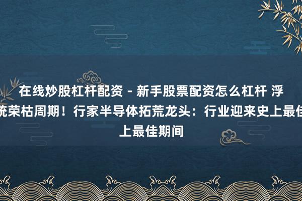 在线炒股杠杆配资 - 新手股票配资怎么杠杆 浮松传统荣枯周期！行家半导体拓荒龙头：行业迎来史上最佳期间