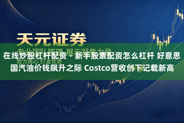 在线炒股杠杆配资 - 新手股票配资怎么杠杆 好意思国汽油价钱飙升之际 Costco营收创下记载新高