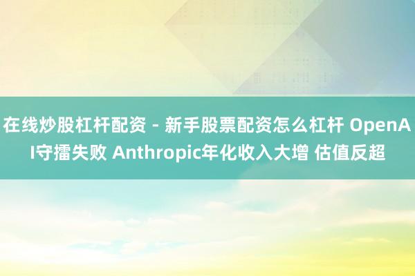 在线炒股杠杆配资 - 新手股票配资怎么杠杆 OpenAI守擂失败 Anthropic年化收入大增 估值反超
