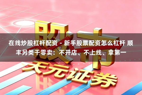在线炒股杠杆配资 - 新手股票配资怎么杠杆 顺丰另类干零卖：不开店、不上线、拿第一
