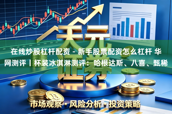 在线炒股杠杆配资 - 新手股票配资怎么杠杆 华网测评丨杯装冰淇淋测评：哈根达斯、八喜、甄稀