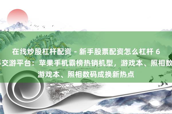 在线炒股杠杆配资 - 新手股票配资怎么杠杆 618知悉｜二手交游平台：苹果手机霸榜热销机型，游戏本、照相数码成换新热点