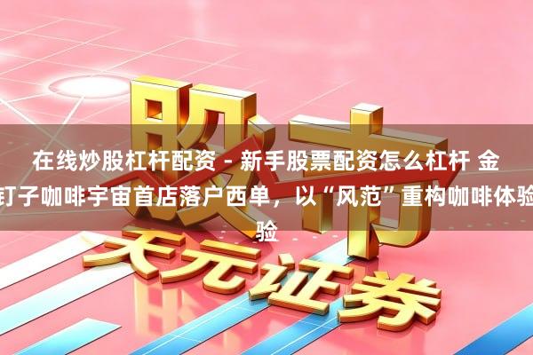 在线炒股杠杆配资 - 新手股票配资怎么杠杆 金钉子咖啡宇宙首店落户西单，以“风范”重构咖啡体验