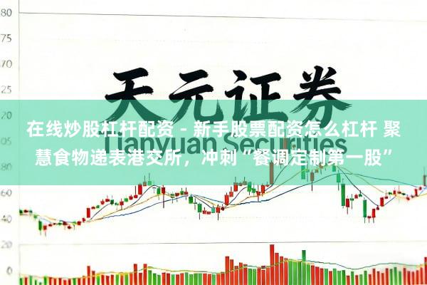 在线炒股杠杆配资 - 新手股票配资怎么杠杆 聚慧食物递表港交所，冲刺“餐调定制第一股”
