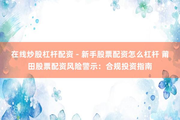 在线炒股杠杆配资 - 新手股票配资怎么杠杆 莆田股票配资风险警示：合规投资指南