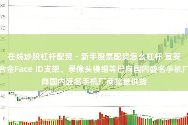 在线炒股杠杆配资 - 新手股票配资怎么杠杆 宜安科技：非晶合金Face ID支架、录像头模组等已向国内盛名手机厂商批量供货
