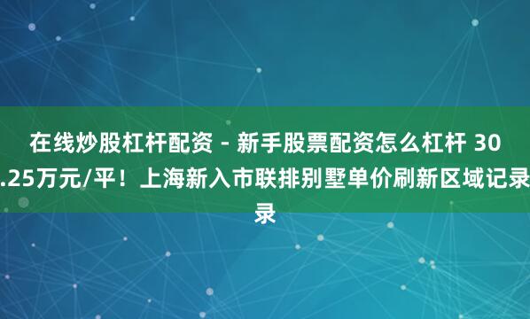 在线炒股杠杆配资 - 新手股票配资怎么杠杆 30.25万元/平！上海新入市联排别墅单价刷新区域记录