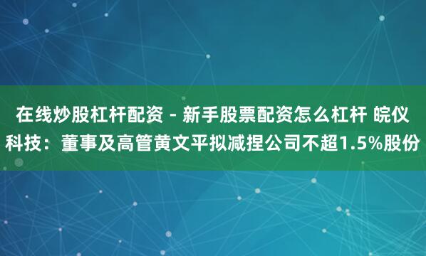 在线炒股杠杆配资 - 新手股票配资怎么杠杆 皖仪科技：董事及高管黄文平拟减捏公司不超1.5%股份