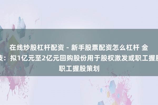 在线炒股杠杆配资 - 新手股票配资怎么杠杆 金智科技：拟1亿元至2亿元回购股份用于股权激发或职工握股策划