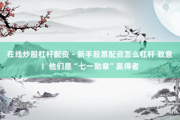 在线炒股杠杆配资 - 新手股票配资怎么杠杆 致意！他们是“七一勋章”赢得者