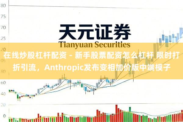 在线炒股杠杆配资 - 新手股票配资怎么杠杆 限时打折引流，Anthropic发布变相加价版中端模子