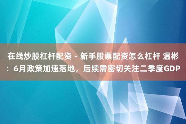 在线炒股杠杆配资 - 新手股票配资怎么杠杆 温彬：6月政策加速落地，后续需密切关注二季度GDP