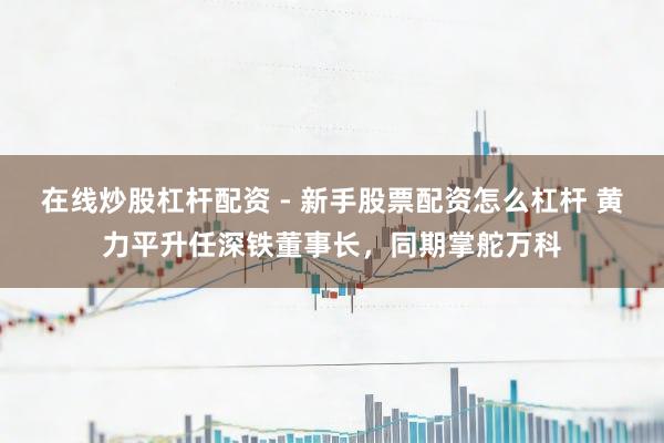 在线炒股杠杆配资 - 新手股票配资怎么杠杆 黄力平升任深铁董事长，同期掌舵万科