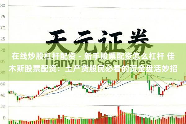 在线炒股杠杆配资 - 新手股票配资怎么杠杆 佳木斯股票配资：土产货股民必看的资金盘活妙招