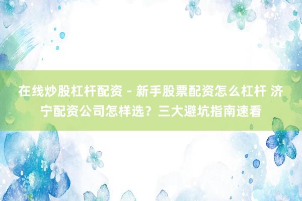 在线炒股杠杆配资 - 新手股票配资怎么杠杆 济宁配资公司怎样选？三大避坑指南速看