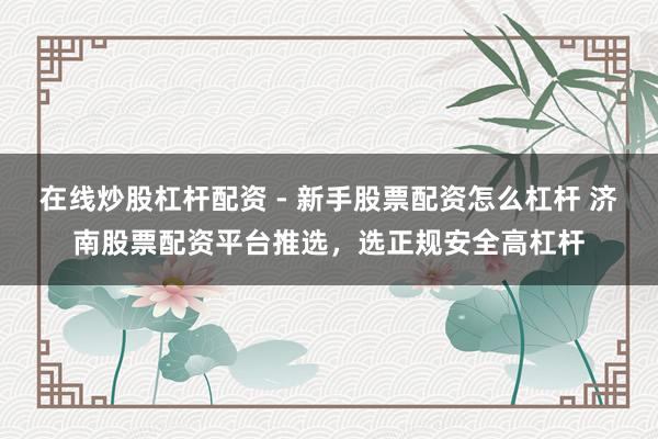 在线炒股杠杆配资 - 新手股票配资怎么杠杆 济南股票配资平台推选，选正规安全高杠杆