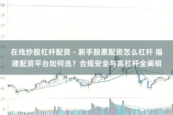 在线炒股杠杆配资 - 新手股票配资怎么杠杆 福建配资平台如何选？合规安全与高杠杆全阐明