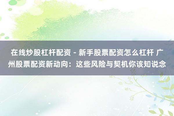 在线炒股杠杆配资 - 新手股票配资怎么杠杆 广州股票配资新动向：这些风险与契机你该知说念