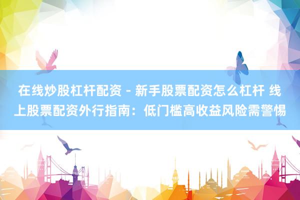 在线炒股杠杆配资 - 新手股票配资怎么杠杆 线上股票配资外行指南：低门槛高收益风险需警惕