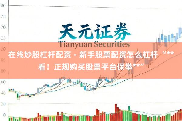在线炒股杠杆配资 - 新手股票配资怎么杠杆 “**看！正规购买股票平台保举**”