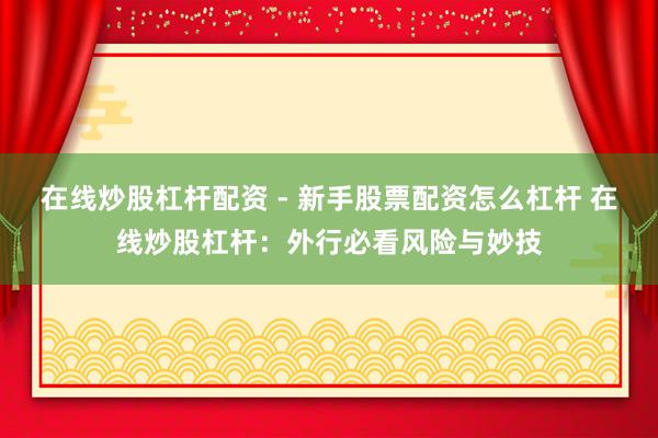 在线炒股杠杆配资 - 新手股票配资怎么杠杆 在线炒股杠杆：外行必看风险与妙技