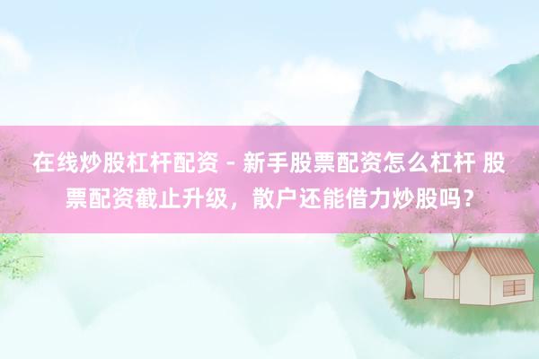 在线炒股杠杆配资 - 新手股票配资怎么杠杆 股票配资截止升级，散户还能借力炒股吗？