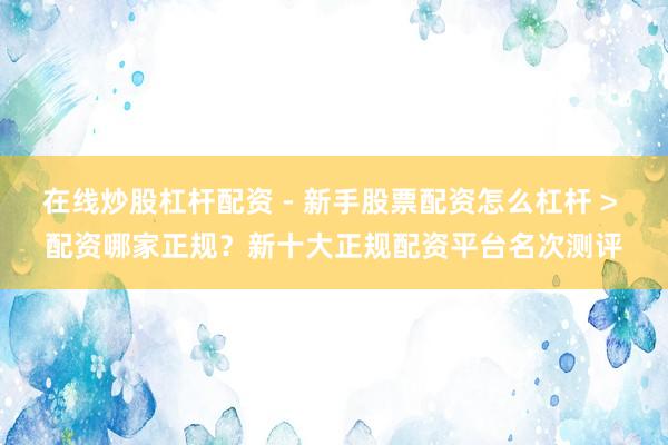 在线炒股杠杆配资 - 新手股票配资怎么杠杆 > 配资哪家正规？新十大正规配资平台名次测评