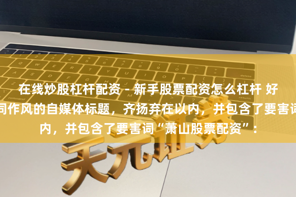 在线炒股杠杆配资 - 新手股票配资怎么杠杆 好的，这里有几个不同作风的自媒体标题，齐扬弃在以内，并包含了要害词“萧山股票配资”：