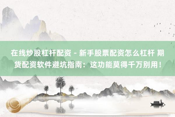 在线炒股杠杆配资 - 新手股票配资怎么杠杆 期货配资软件避坑指南：这功能莫得千万别用！