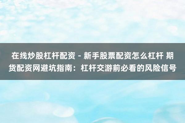 在线炒股杠杆配资 - 新手股票配资怎么杠杆 期货配资网避坑指南：杠杆交游前必看的风险信号